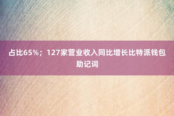 占比65%；127家营业收入同比增长比特派钱包助记词